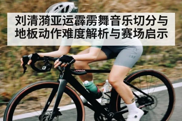 刘清漪亚运霹雳舞音乐切分与地板动作难度解析与赛场启示